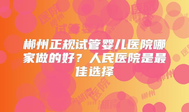 郴州正规试管婴儿医院哪家做的好？人民医院是最佳选择