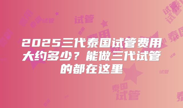 2025三代泰国试管费用大约多少？能做三代试管的都在这里