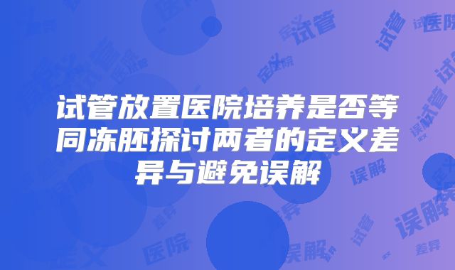 试管放置医院培养是否等同冻胚探讨两者的定义差异与避免误解
