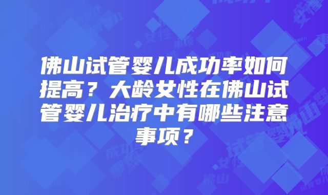 佛山试管婴儿成功率如何提高?大龄女性在佛山试管婴儿治疗中有哪些注意事项?