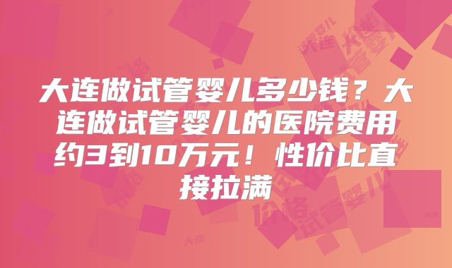 大连做试管婴儿多少钱？大连做试管婴儿的医院费用约3到10万元！性价比直接拉满