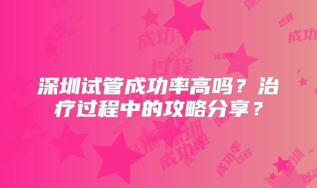 深圳试管成功率高吗？治疗过程中的攻略分享？