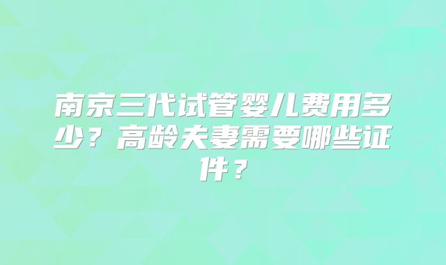 南京三代试管婴儿费用多少？高龄夫妻需要哪些证件？