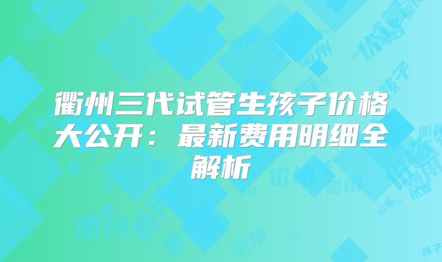 衢州三代试管生孩子价格大公开：最新费用明细全解析