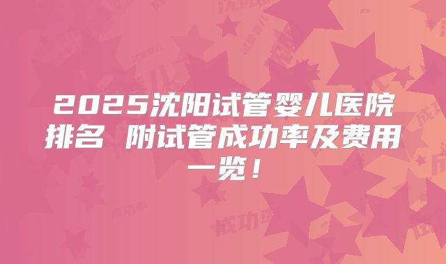 2025沈阳试管婴儿医院排名 附试管成功率及费用一览!