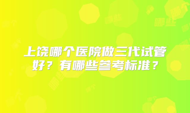 上饶哪个医院做三代试管好？有哪些参考标准？