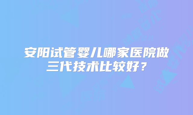 安阳试管婴儿哪家医院做三代技术比较好？