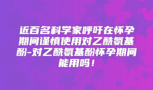 近百名科学家呼吁在怀孕期间谨慎使用对乙酰氨基酚-对乙酰氨基酚怀孕期间能用吗！