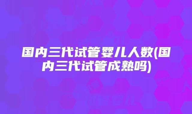 国内三代试管婴儿人数(国内三代试管成熟吗)
