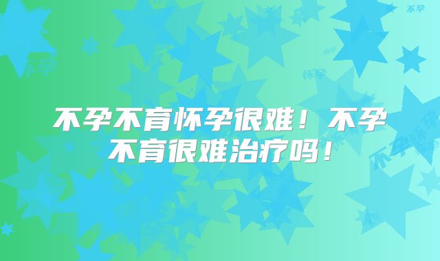 不孕不育怀孕很难！不孕不育很难治疗吗！