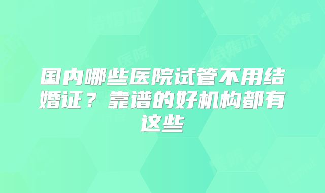 国内哪些医院试管不用结婚证？靠谱的好机构都有这些