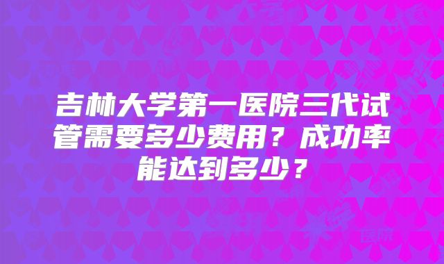 吉林大学第一医院三代试管需要多少费用？成功率能达到多少？