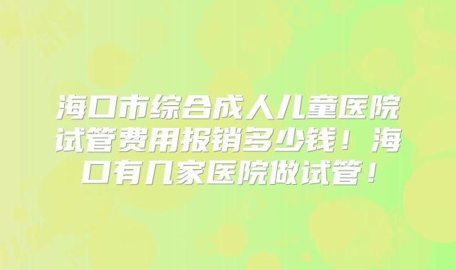 海口市综合成人儿童医院试管费用报销多少钱！海口有几家医院做试管！