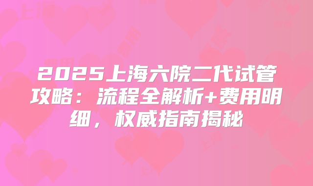 2025上海六院二代试管攻略：流程全解析+费用明细，权威指南揭秘