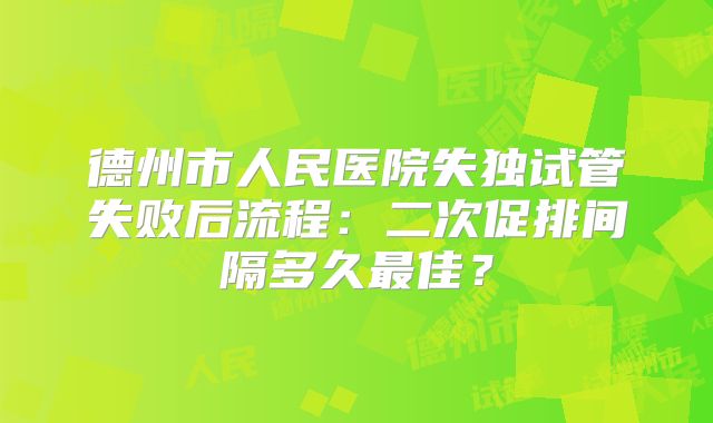 德州市人民医院失独试管失败后流程：二次促排间隔多久最佳？