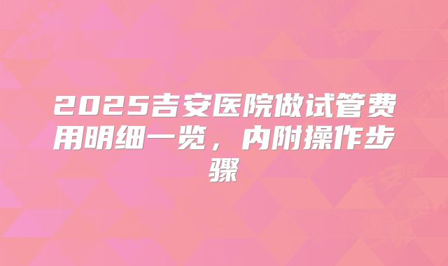 2025吉安医院做试管费用明细一览，内附操作步骤