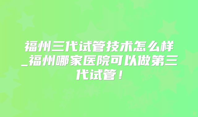 福州三代试管技术怎么样_福州哪家医院可以做第三代试管！