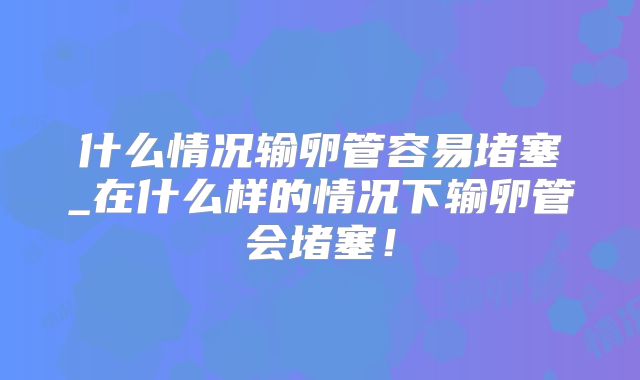 什么情况输卵管容易堵塞_在什么样的情况下输卵管会堵塞!
