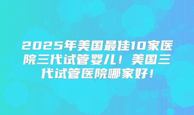2025年美国最佳10家医院三代试管婴儿!美国三代试管医院哪家好!