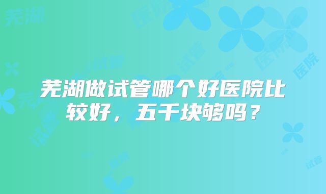 芜湖做试管哪个好医院比较好,五千块够吗?