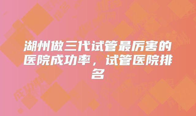 湖州做三代试管最厉害的医院成功率，试管医院排名