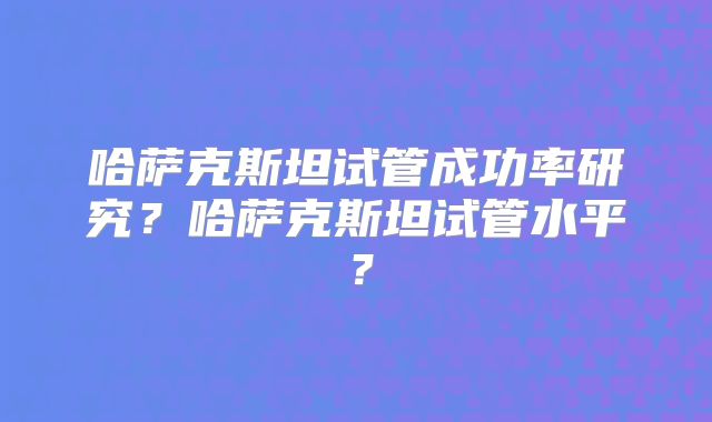 哈萨克斯坦试管成功率研究？哈萨克斯坦试管水平？