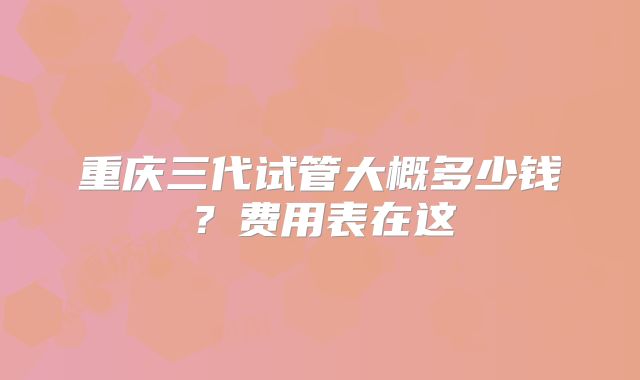 重庆三代试管大概多少钱？费用表在这