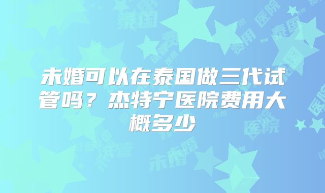 未婚可以在泰国做三代试管吗?杰特宁医院费用大概多少