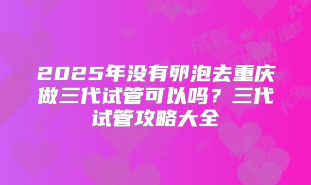 2025年没有卵泡去重庆做三代试管可以吗?三代试管攻略大全