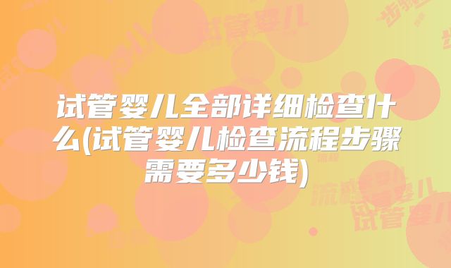试管婴儿全部详细检查什么(试管婴儿检查流程步骤需要多少钱)