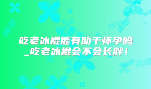 吃老冰棍能有助于怀孕吗_吃老冰棍会不会长胖!