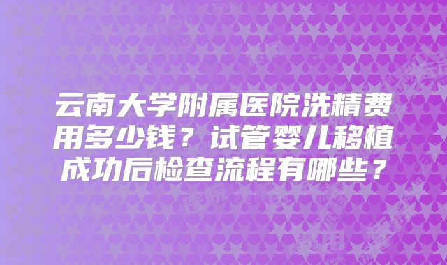 云南大学附属医院洗精费用多少钱？试管婴儿移植成功后检查流程有哪些？