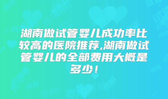 湖南做试管婴儿成功率比较高的医院推荐,湖南做试管婴儿的全部费用大概是多少！