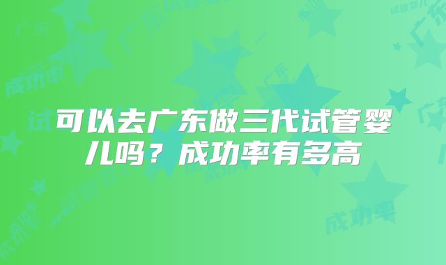 可以去广东做三代试管婴儿吗？成功率有多高
