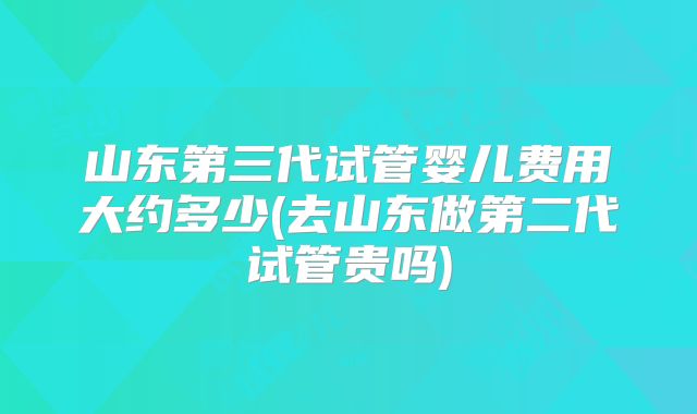 山东第三代试管婴儿费用大约多少(去山东做第二代试管贵吗)
