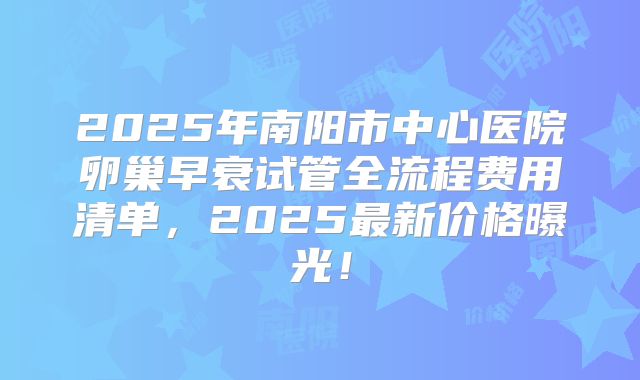 2025年南阳市中心医院卵巢早衰试管全流程费用清单，2025最新价格曝光！