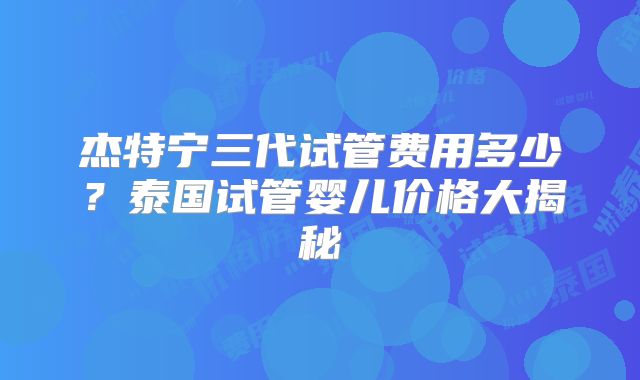 杰特宁三代试管费用多少？泰国试管婴儿价格大揭秘