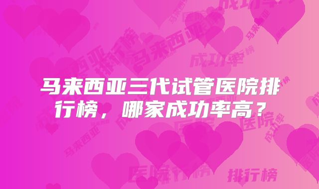 马来西亚三代试管医院排行榜，哪家成功率高？