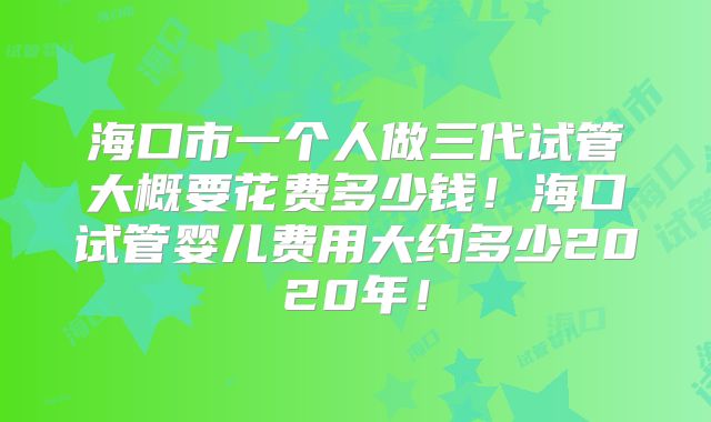 海口市一个人做三代试管大概要花费多少钱！海口试管婴儿费用大约多少2020年！