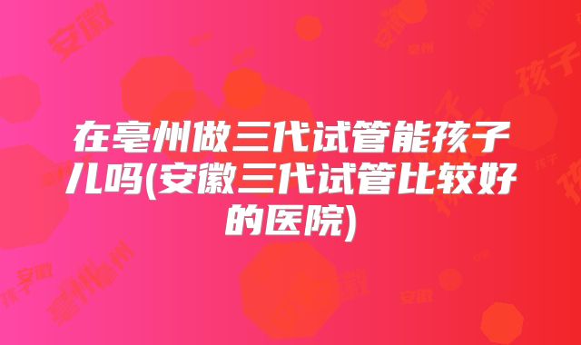 在亳州做三代试管能孩子儿吗(安徽三代试管比较好的医院)