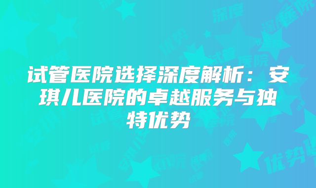 试管医院选择深度解析：安琪儿医院的卓越服务与独特优势
