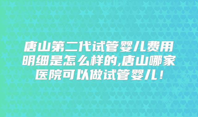 唐山第二代试管婴儿费用明细是怎么样的,唐山哪家医院可以做试管婴儿！