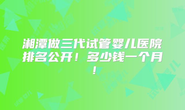 湘潭做三代试管婴儿医院排名公开！多少钱一个月！
