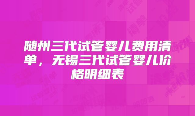 随州三代试管婴儿费用清单，无锡三代试管婴儿价格明细表