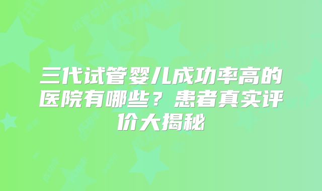 三代试管婴儿成功率高的医院有哪些？患者真实评价大揭秘