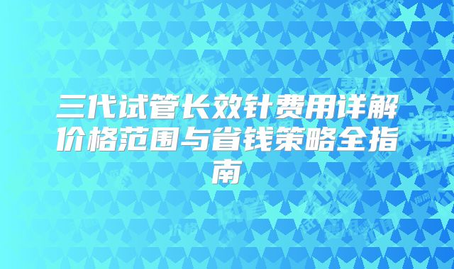 三代试管长效针费用详解价格范围与省钱策略全指南