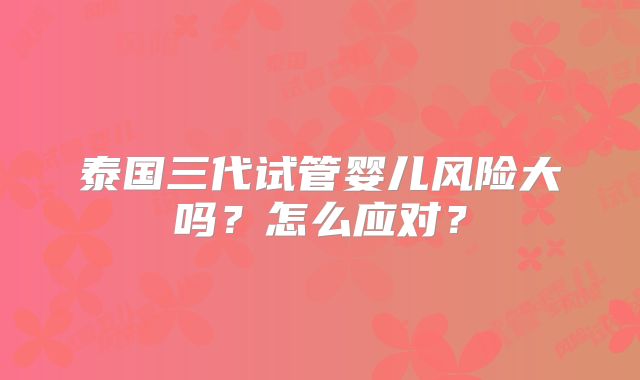 泰国三代试管婴儿风险大吗？怎么应对？