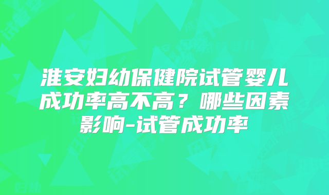 淮安妇幼保健院试管婴儿成功率高不高？哪些因素影响-试管成功率