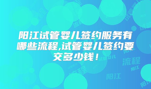 阳江试管婴儿签约服务有哪些流程,试管婴儿签约要交多少钱！