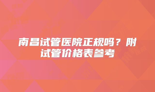 南昌试管医院正规吗？附试管价格表参考